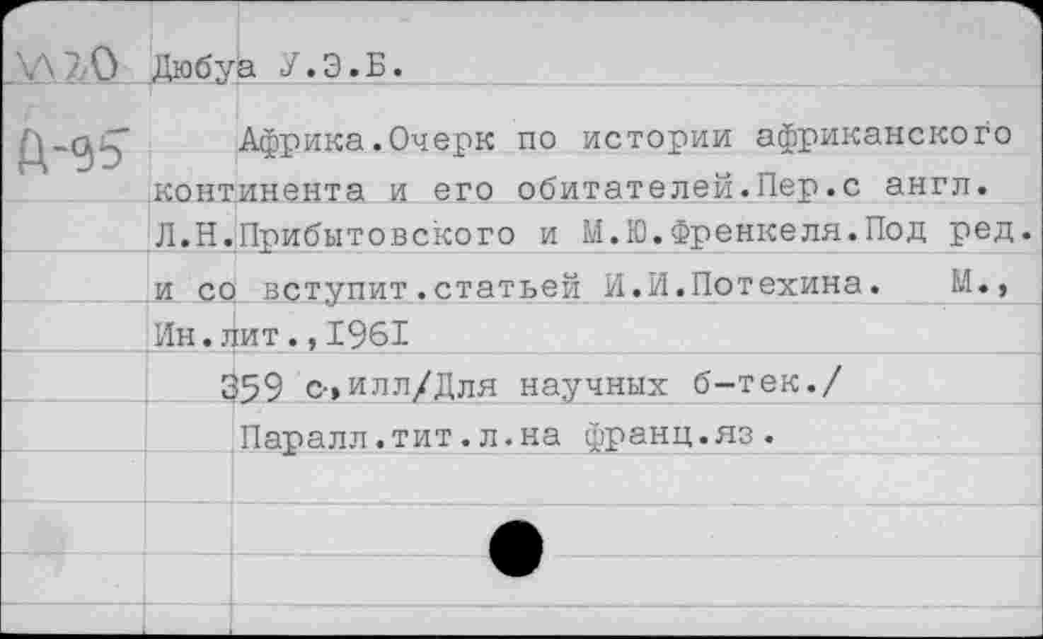 ﻿/• 0 Дюбуа У. Э. Б.
Африка.Очерк по истории африканского континента и его обитателей.Пер.с англ. Л.Н.Прибытовского и М.Ю.Френкеля.Под ред. и со вступит.статьей И.И.Потехина.	М.,
Ин.лит.,1961
359 с-»илл/Для научных б-тек./
Паралл.тит.л.на франц.яз.